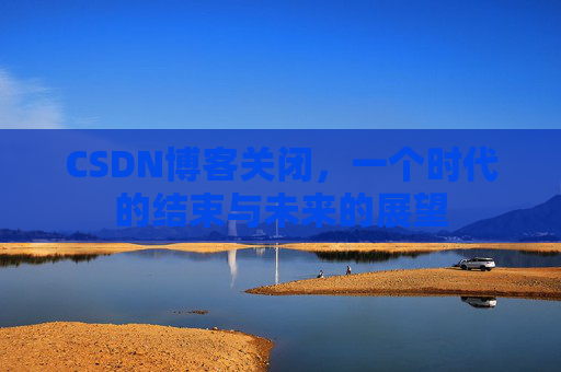 CSDN博客关闭，一个时代的结束与未来的展望